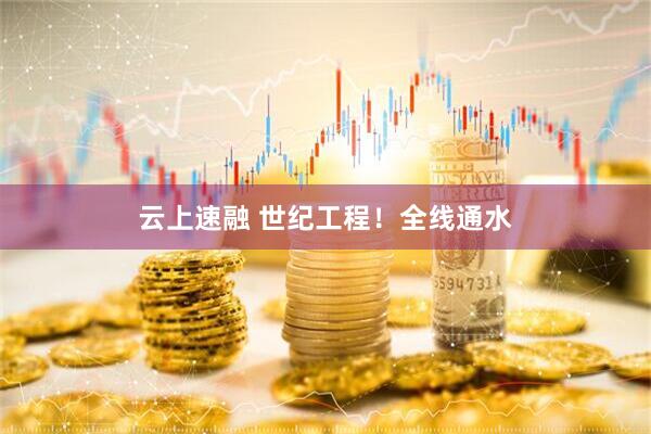 云上速融 世纪工程！全线通水