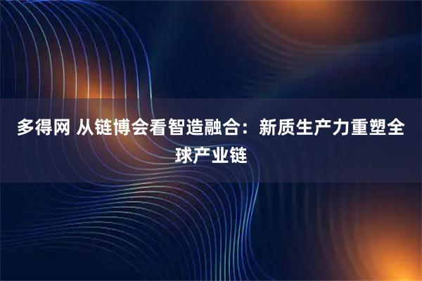 多得网 从链博会看智造融合：新质生产力重塑全球产业链