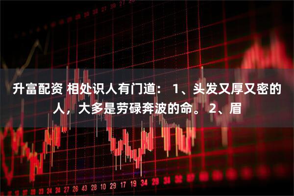升富配资 相处识人有门道： 1、头发又厚又密的人，大多是劳碌奔波的命。 2、眉
