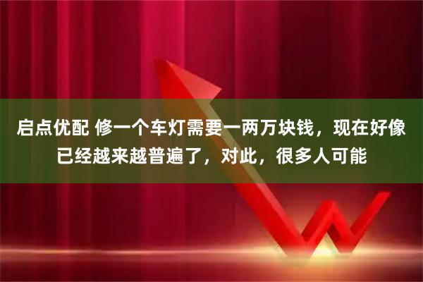 启点优配 修一个车灯需要一两万块钱，现在好像已经越来越普遍了，对此，很多人可能
